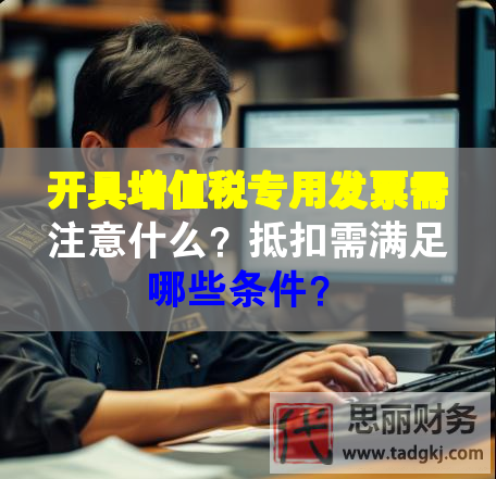 開具增值稅專用發票需注意什么？抵扣需滿足哪些條件？
